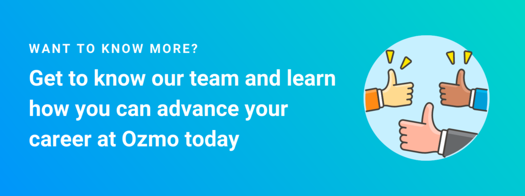 Want to know more? Get to know our team and learn how you can advance your career at Ozmo today. Learn more about marketing jobs at Ozmo and more on our careers page. 